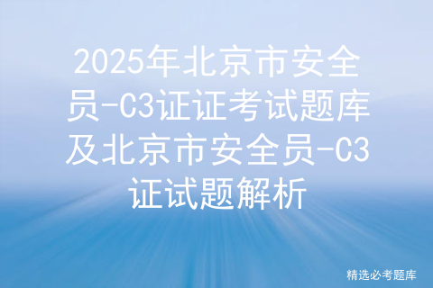 2025年北京市安全员-C3证证考试题库及北京市安全员-C3证试题解析