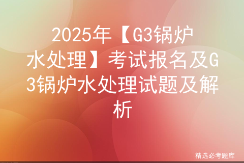 2025年【G3锅炉水处理】考试报名及G3锅炉水处理试题及解析