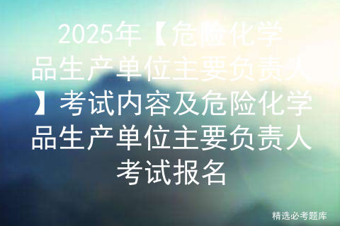 2025年【危险化学品生产单位主要负责人】考试内容及危险化学品生产单位主要负责人考试报名
