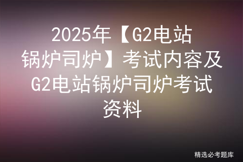 2025年【G2电站锅炉司炉】考试内容及G2电站锅炉司炉考试资料