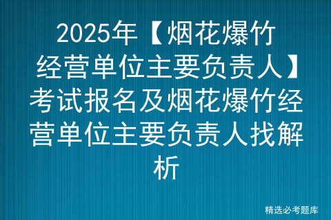 2025年【烟花爆竹经营单位主要负责人】考试报名及烟花爆竹经营单位主要负责人找解析