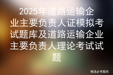 2025年道路运输企业主要负责人证模拟考试题库及道路运输企业主要负责人理论考试试题