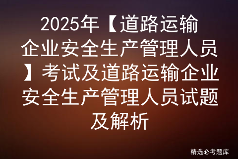2025年【道路运输企业安全生产管理人员】考试及道路运输企业安全生产管理人员试题及解析