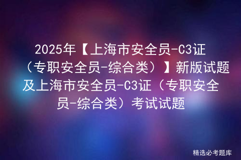 2025年【上海市安全员-C3证（专职安全员-综合类）】新版试题及上海市安全员-C3证（专职安全员-综合类）考试试题