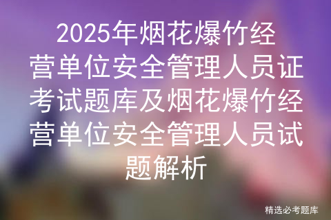 2025年烟花爆竹经营单位安全管理人员证考试题库及烟花爆竹经营单位安全管理人员试题解析