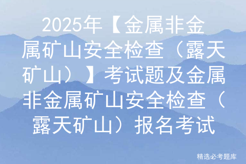 2025年【金属非金属矿山安全检查（露天矿山）】考试题及金属非金属矿山安全检查（露天矿山）报名考试