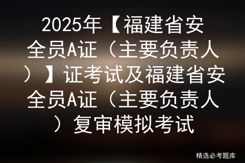 2025年【福建省安全员A证（主要负责人）】证考试及福建省安全员A证（主要负责人）复审模拟考试