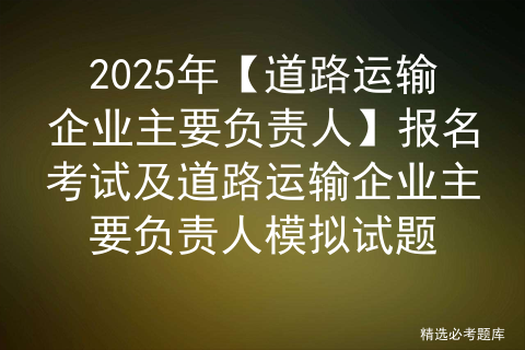 2025年【道路运输企业主要负责人】报名考试及道路运输企业主要负责人模拟试题
