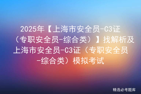 2025年【上海市安全员-C3证（专职安全员-综合类）】找解析及上海市安全员-C3证（专职安全员-综合类）模拟考试