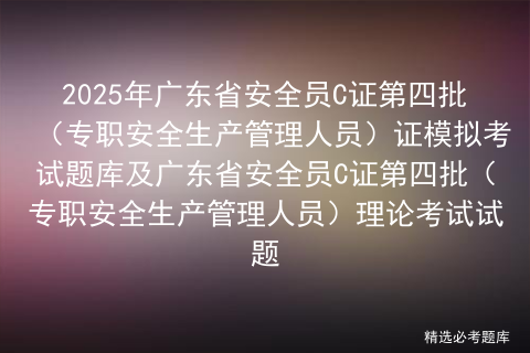 2025年广东省安全员C证第四批（专职安全生产管理人员）证模拟考试题库及广东省安全员C证第四批（专职安全生产管理人员）理论考试试题