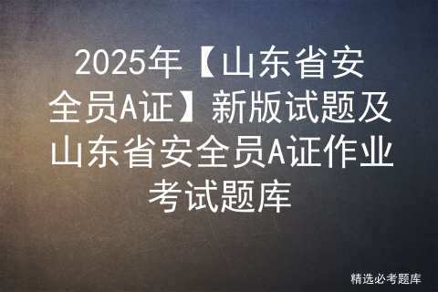 2025年【山东省安全员A证】新版试题及山东省安全员A证作业考试题库