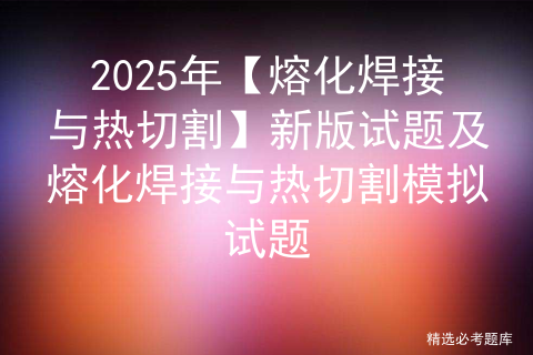 2025年【熔化焊接与热切割】新版试题及熔化焊接与热切割模拟试题