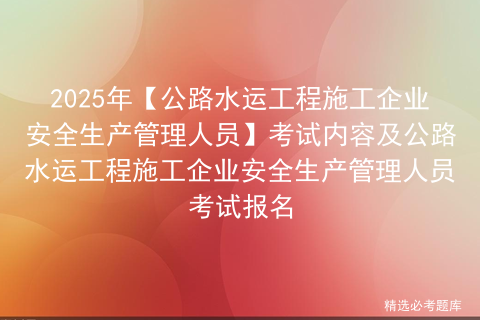 2025年【公路水运工程施工企业安全生产管理人员】考试内容及公路水运工程施工企业安全生产管理人员考试报名