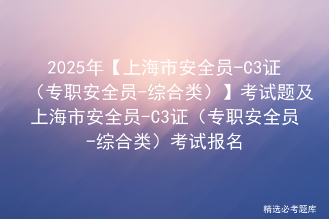 2025年【上海市安全员-C3证（专职安全员-综合类）】考试题及上海市安全员-C3证（专职安全员-综合类）考试报名