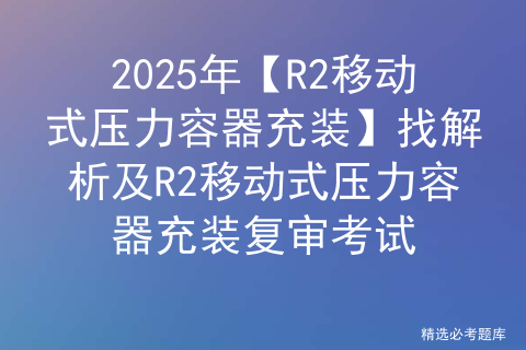 2025年【R2移动式压力容器充装】找解析及R2移动式压力容器充装复审考试