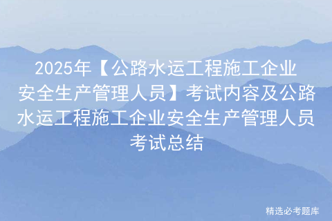 2025年【公路水运工程施工企业安全生产管理人员】考试内容及公路水运工程施工企业安全生产管理人员考试总结